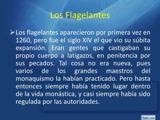 Los Flagelantes
Los flagelantes aparecieron por primera vez en
1260, pero fue el siglo XIV el que vio su súbita
expansión. Eran gentes que castigaban su
propio cuerpo a latigazos, en penitencia por
sus pecados. Tal cosa no era nueva, pues
varios de los grandes maestros del
monaquismo la habían practicado. Pero hasta
entonces siempre había tenido lugar dentro
de la vida monástica, y casi siempre había sido
regulada por las autoridades.
 
