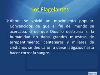 Los Flagelantes
Ahora se volvió un movimiento popular.
Convencidos de que el fin del mundo se
acercaba, o de que Dios lo destruiría si la
humanidad no daba grandes muestras de
arrepentimiento, centenares y millares de
cristianos se dedicaron a darse latigazos hasta
hacer correr la sangre.
 