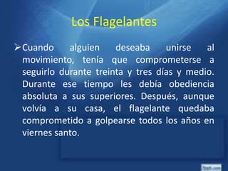 Los Flagelantes
Cuando alguien deseaba unirse al
movimiento, tenía que comprometerse a
seguirlo durante treinta y tres días y medio.
Durante ese tiempo les debía obediencia
absoluta a sus superiores. Después, aunque
volvía a su casa, el flagelante quedaba
comprometido a golpearse todos los años en
viernes santo.
 