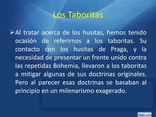 Los Taboritas
Al tratar acerca de los husitas, hemos tenido
ocasión de referirnos a los taboritas. Su
contacto con los husitas de Praga, y la
necesidad de presentar un frente unido contra
las repetidas Bohemia, llevaron a los taboritas
a mitigar algunas de sus doctrinas originales.
Pero al parecer esas doctrinas se basaban al
principio en un milenarismo exagerado.
 