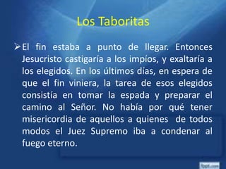 Los Taboritas
El fin estaba a punto de llegar. Entonces
Jesucristo castigaría a los impíos, y exaltaría a
los elegidos. En los últimos días, en espera de
que el fin viniera, la tarea de esos elegidos
consistía en tomar la espada y preparar el
camino al Señor. No había por qué tener
misericordia de aquellos a quienes de todos
modos el Juez Supremo iba a condenar al
fuego eterno.
 
