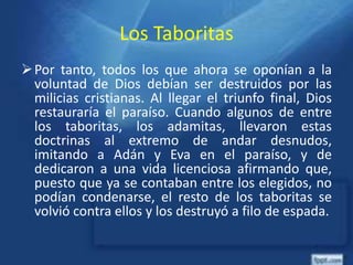 Los Taboritas
Por tanto, todos los que ahora se oponían a la
voluntad de Dios debían ser destruidos por las
milicias cristianas. Al llegar el triunfo final, Dios
restauraría el paraíso. Cuando algunos de entre
los taboritas, los adamitas, llevaron estas
doctrinas al extremo de andar desnudos,
imitando a Adán y Eva en el paraíso, y de
dedicaron a una vida licenciosa afirmando que,
puesto que ya se contaban entre los elegidos, no
podían condenarse, el resto de los taboritas se
volvió contra ellos y los destruyó a filo de espada.
 