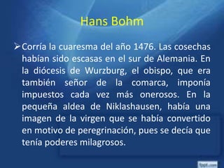 Hans Bohm
Corría la cuaresma del año 1476. Las cosechas
habían sido escasas en el sur de Alemania. En
la diócesis de Wurzburg, el obispo, que era
también señor de la comarca, imponía
impuestos cada vez más onerosos. En la
pequeña aldea de Niklashausen, había una
imagen de la virgen que se había convertido
en motivo de peregrinación, pues se decía que
tenía poderes milagrosos.
 