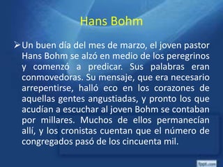 Hans Bohm
Un buen día del mes de marzo, el joven pastor
Hans Bohm se alzó en medio de los peregrinos
y comenzó a predicar. Sus palabras eran
conmovedoras. Su mensaje, que era necesario
arrepentirse, halló eco en los corazones de
aquellas gentes angustiadas, y pronto los que
acudían a escuchar al joven Bohm se contaban
por millares. Muchos de ellos permanecían
allí, y los cronistas cuentan que el número de
congregados pasó de los cincuenta mil.
 