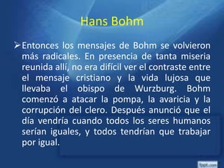 Hans Bohm
Entonces los mensajes de Bohm se volvieron
más radicales. En presencia de tanta miseria
reunida allí, no era difícil ver el contraste entre
el mensaje cristiano y la vida lujosa que
llevaba el obispo de Wurzburg. Bohm
comenzó a atacar la pompa, la avaricia y la
corrupción del clero. Después anunció que el
día vendría cuando todos los seres humanos
serían iguales, y todos tendrían que trabajar
por igual.
 