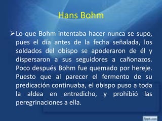 Hans Bohm
Lo que Bohm intentaba hacer nunca se supo,
pues el día antes de la fecha señalada, los
soldados del obispo se apoderaron de él y
dispersaron a sus seguidores a cañonazos.
Poco después Bohm fue quemado por hereje.
Puesto que al parecer el fermento de su
predicación continuaba, el obispo puso a toda
la aldea en entredicho, y prohibió las
peregrinaciones a ella.
 
