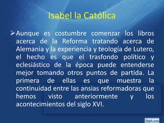 Isabel la Católica
Aunque es costumbre comenzar los libros
acerca de la Reforma tratando acerca de
Alemania y la experiencia y teología de Lutero,
el hecho es que el trasfondo político y
eclesiástico de la época puede entenderse
mejor tomando otros puntos de partida. La
primera de ellas es que muestra la
continuidad entre las ansias reformadoras que
hemos visto anteriormente y los
acontecimientos del siglo XVI.
 