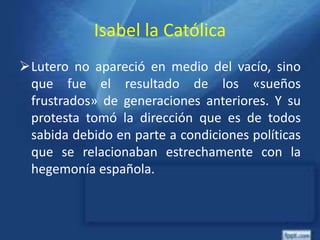Isabel la Católica
Lutero no apareció en medio del vacío, sino
que fue el resultado de los «sueños
frustrados» de generaciones anteriores. Y su
protesta tomó la dirección que es de todos
sabida debido en parte a condiciones políticas
que se relacionaban estrechamente con la
hegemonía española.
 