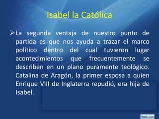 Isabel la Católica
La segunda ventaja de nuestro punto de
partida es que nos ayuda a trazar el marco
político dentro del cual tuvieron lugar
acontecimientos que frecuentemente se
describen en un plano puramente teológico.
Catalina de Aragón, la primer esposa a quien
Enrique VIII de Inglaterra repudió, era hija de
Isabel.
 