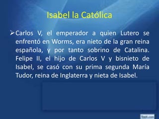 Isabel la Católica
Carlos V, el emperador a quien Lutero se
enfrentó en Worms, era nieto de la gran reina
española, y por tanto sobrino de Catalina.
Felipe II, el hijo de Carlos V y bisnieto de
Isabel, se casó con su prima segunda María
Tudor, reina de Inglaterra y nieta de Isabel.
 