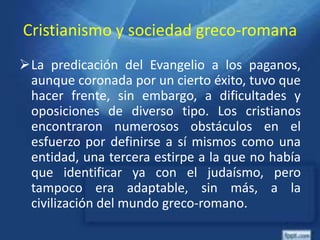 Cristianismo y sociedad greco-romana
La predicación del Evangelio a los paganos,
aunque coronada por un cierto éxito, tuvo que
hacer frente, sin embargo, a dificultades y
oposiciones de diverso tipo. Los cristianos
encontraron numerosos obstáculos en el
esfuerzo por definirse a sí mismos como una
entidad, una tercera estirpe a la que no había
que identificar ya con el judaísmo, pero
tampoco era adaptable, sin más, a la
civilización del mundo greco-romano.
 