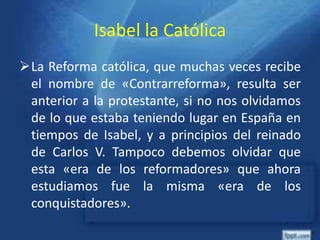 Isabel la Católica
La Reforma católica, que muchas veces recibe
el nombre de «Contrarreforma», resulta ser
anterior a la protestante, si no nos olvidamos
de lo que estaba teniendo lugar en España en
tiempos de Isabel, y a principios del reinado
de Carlos V. Tampoco debemos olvidar que
esta «era de los reformadores» que ahora
estudiamos fue la misma «era de los
conquistadores».
 