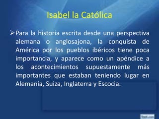 Isabel la Católica
Para la historia escrita desde una perspectiva
alemana o anglosajona, la conquista de
América por los pueblos ibéricos tiene poca
importancia, y aparece como un apéndice a
los acontecimientos supuestamente más
importantes que estaban teniendo lugar en
Alemania, Suiza, Inglaterra y Escocia.
 