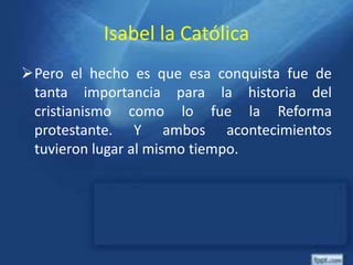 Isabel la Católica
Pero el hecho es que esa conquista fue de
tanta importancia para la historia del
cristianismo como lo fue la Reforma
protestante. Y ambos acontecimientos
tuvieron lugar al mismo tiempo.
 