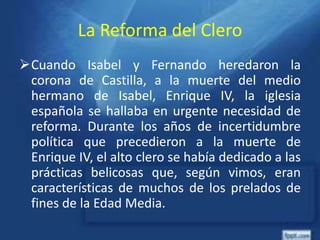 La Reforma del Clero
Cuando Isabel y Fernando heredaron la
corona de Castilla, a la muerte del medio
hermano de Isabel, Enrique IV, la iglesia
española se hallaba en urgente necesidad de
reforma. Durante los años de incertidumbre
política que precedieron a la muerte de
Enrique IV, el alto clero se había dedicado a las
prácticas belicosas que, según vimos, eran
características de muchos de los prelados de
fines de la Edad Media.
 