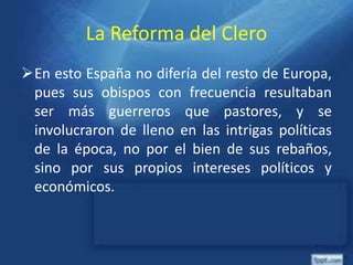 La Reforma del Clero
En esto España no difería del resto de Europa,
pues sus obispos con frecuencia resultaban
ser más guerreros que pastores, y se
involucraron de lleno en las intrigas políticas
de la época, no por el bien de sus rebaños,
sino por sus propios intereses políticos y
económicos.
 