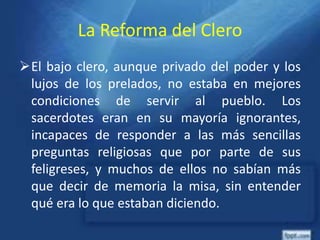 La Reforma del Clero
El bajo clero, aunque privado del poder y los
lujos de los prelados, no estaba en mejores
condiciones de servir al pueblo. Los
sacerdotes eran en su mayoría ignorantes,
incapaces de responder a las más sencillas
preguntas religiosas que por parte de sus
feligreses, y muchos de ellos no sabían más
que decir de memoria la misa, sin entender
qué era lo que estaban diciendo.
 