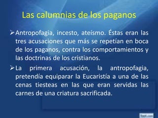 Las calumnias de los paganos
Antropofagia, incesto, ateísmo. Éstas eran las
tres acusaciones que más se repetían en boca
de los paganos, contra los comportamientos y
las doctrinas de los cristianos.
La primera acusación, la antropofagia,
pretendía equiparar la Eucaristía a una de las
cenas tiesteas en las que eran servidas las
carnes de una criatura sacrificada.
 