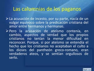 Las calumnias de los paganos
La acusación de incesto, por su parte, nacía de un
vulgar equívoco sobre la predicación cristiana del
amor entre hermanos y hermanas.
Pero la acusación de ateísmo contenía, en
cambio, aspectos de verdad que los propios
cristianos no tenían la menor dificultad en
reconocer. Porque, si por ateísmo se entendía el
hecho que los cristianos no aceptaban el culto a
los dioses del pantheón greco-romano, eran
verdaderos ateos, y se sentían orgullosos de
serlo.
 