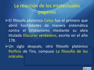 La reacción de los intelectuales
paganos
El filósofo platónico Celso fue el primero que
abrió hostilidades de manera sistemática
contra el cristianismo mediante su obra
titulada Discurso verdadero, escrita en el año
178.
Un siglo después, otro filósofo platónico
Porfirio de Tiro, compuso La filosofía de los
oráculos.
 