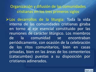 Organización y difusión de las comunidades
cristianas en los tres primeros siglos
Los desarrollos de la liturgia: Toda la vida
interna de las comunidades cristianas giraba
en torno al eje esencial constituido por las
reuniones de carácter litúrgico. Los miembros
de la comunidad se encontraban
periódicamente, con ocasión de la celebración
de los ritos comunitarios, bien en casas
privadas, bien en las áreas de los cementerios
(catacumbas) puestas a su disposición por
cristianos adinerados.
 