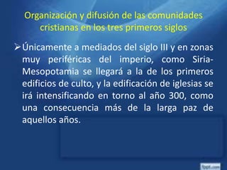 Organización y difusión de las comunidades
cristianas en los tres primeros siglos
Únicamente a mediados del siglo III y en zonas
muy periféricas del imperio, como Siria-
Mesopotamia se llegará a la de los primeros
edificios de culto, y la edificación de iglesias se
irá intensificando en torno al año 300, como
una consecuencia más de la larga paz de
aquellos años.
 