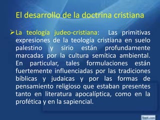 El desarrollo de la doctrina cristiana
La teología judeo-cristiana: Las primitivas
expresiones de la teología cristiana en suelo
palestino y sirio están profundamente
marcadas por la cultura semítica ambiental.
En particular, tales formulaciones están
fuertemente influenciadas por las tradiciones
bíblicas y judaicas y por las formas de
pensamiento religioso que estaban presentes
tanto en literatura apocalíptica, como en la
profética y en la sapiencial.
 