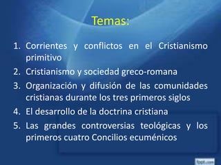Temas:
1. Corrientes y conflictos en el Cristianismo
primitivo
2. Cristianismo y sociedad greco-romana
3. Organización y difusión de las comunidades
cristianas durante los tres primeros siglos
4. El desarrollo de la doctrina cristiana
5. Las grandes controversias teológicas y los
primeros cuatro Concilios ecuménicos
 