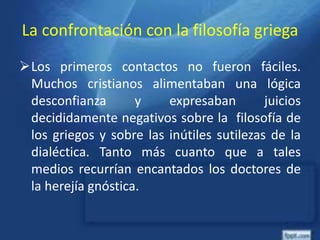 La confrontación con la filosofía griega
Los primeros contactos no fueron fáciles.
Muchos cristianos alimentaban una lógica
desconfianza y expresaban juicios
decididamente negativos sobre la filosofía de
los griegos y sobre las inútiles sutilezas de la
dialéctica. Tanto más cuanto que a tales
medios recurrían encantados los doctores de
la herejía gnóstica.
 