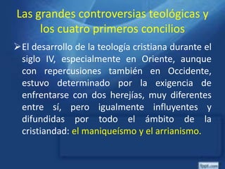 Las grandes controversias teológicas y
los cuatro primeros concilios
El desarrollo de la teología cristiana durante el
siglo IV, especialmente en Oriente, aunque
con repercusiones también en Occidente,
estuvo determinado por la exigencia de
enfrentarse con dos herejías, muy diferentes
entre sí, pero igualmente influyentes y
difundidas por todo el ámbito de la
cristiandad: el maniqueísmo y el arrianismo.
 