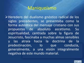 Maniqueísmo
Heredero del dualismo gnóstico radical de los
siglos precedentes, se presentaba como la
forma auténtica del mensaje cristiano con sus
propuestas de absoluto ascetismo. Su
espiritualidad, centrada sobre la figura de
Jesucristo, fascinaba a muchas almas sensibles
y las atraía hacia la doctrina de la
predestinación, lo que conducía,
generalmente, a una visión integralmente
negativa de este mundo material.
 