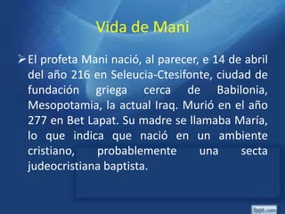 Vida de Mani
El profeta Mani nació, al parecer, e 14 de abril
del año 216 en Seleucia-Ctesifonte, ciudad de
fundación griega cerca de Babilonia,
Mesopotamia, la actual Iraq. Murió en el año
277 en Bet Lapat. Su madre se llamaba María,
lo que indica que nació en un ambiente
cristiano, probablemente una secta
judeocristiana baptista.
 