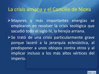 La crisis arriana y el Concilio de Nicea
Mayores y más importantes energías se
emplearon en resolver la crisis teológica que
sacudió todo el siglo IV, la herejía arriana.
Se trató de una crisis particularmente grave
porque laceró a la jerarquía eclesiástica, al
predisponer a unos obispos contra otros y al
implicar incluso a los más altos vértices del
imperio.
 