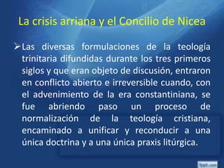 La crisis arriana y el Concilio de Nicea
Las diversas formulaciones de la teología
trinitaria difundidas durante los tres primeros
siglos y que eran objeto de discusión, entraron
en conflicto abierto e irreversible cuando, con
el advenimiento de la era constantiniana, se
fue abriendo paso un proceso de
normalización de la teología cristiana,
encaminado a unificar y reconducir a una
única doctrina y a una única praxis litúrgica.
 