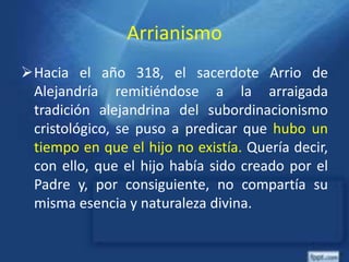 Arrianismo
Hacia el año 318, el sacerdote Arrio de
Alejandría remitiéndose a la arraigada
tradición alejandrina del subordinacionismo
cristológico, se puso a predicar que hubo un
tiempo en que el hijo no existía. Quería decir,
con ello, que el hijo había sido creado por el
Padre y, por consiguiente, no compartía su
misma esencia y naturaleza divina.
 