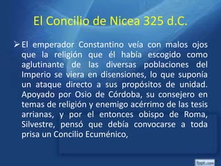 El Concilio de Nicea 325 d.C.
El emperador Constantino veía con malos ojos
que la religión que él había escogido como
aglutinante de las diversas poblaciones del
Imperio se viera en disensiones, lo que suponía
un ataque directo a sus propósitos de unidad.
Apoyado por Osio de Córdoba, su consejero en
temas de religión y enemigo acérrimo de las tesis
arrianas, y por el entonces obispo de Roma,
Silvestre, pensó que debía convocarse a toda
prisa un Concilio Ecuménico,
 