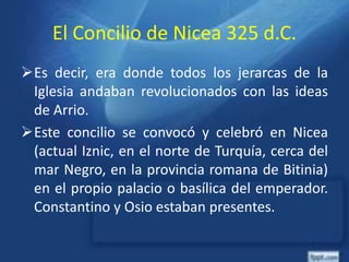 El Concilio de Nicea 325 d.C.
Es decir, era donde todos los jerarcas de la
Iglesia andaban revolucionados con las ideas
de Arrio.
Este concilio se convocó y celebró en Nicea
(actual Iznic, en el norte de Turquía, cerca del
mar Negro, en la provincia romana de Bitinia)
en el propio palacio o basílica del emperador.
Constantino y Osio estaban presentes.
 