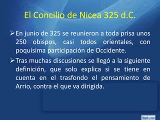 El Concilio de Nicea 325 d.C.
En junio de 325 se reunieron a toda prisa unos
250 obispos, casi todos orientales, con
poquísima participación de Occidente.
Tras muchas discusiones se llegó a la siguiente
definición, que solo explica si se tiene en
cuenta en el trasfondo el pensamiento de
Arrio, contra el que va dirigida.
 