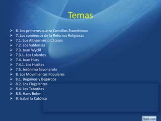 Temas
 6. Los primeros cuatro Concilios Ecuménicos
 7. Los comienzos de la Reforma Religiosas
 7.1. Los Albigenses o Cátaros
 7.2. Los Valdenses
 7.3. Juan Wyclif
 7.3.1. Los Lolardos
 7.4. Juan Huss
 7.4.1. Los Husitas
 7.5. Jerónimo Savonarola
 8. Los Movimientos Populares
 8.1. Beguinas y Begardos
 8.2. Los Flagelantes
 8.4. Los Taboritas
 8.5. Hans Bohm
 9. Isabel la Católica
 