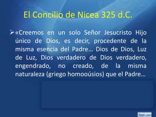 El Concilio de Nicea 325 d.C.
«Creemos en un solo Señor Jesucristo Hijo
único de Dios, es decir, procedente de la
misma esencia del Padre… Dios de Dios, Luz
de Luz, Dios verdadero de Dios verdadero,
engendrado, no creado, de la misma
naturaleza (griego homooúsios) que el Padre…
 