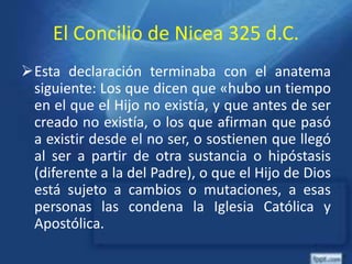 El Concilio de Nicea 325 d.C.
Esta declaración terminaba con el anatema
siguiente: Los que dicen que «hubo un tiempo
en el que el Hijo no existía, y que antes de ser
creado no existía, o los que afirman que pasó
a existir desde el no ser, o sostienen que llegó
al ser a partir de otra sustancia o hipóstasis
(diferente a la del Padre), o que el Hijo de Dios
está sujeto a cambios o mutaciones, a esas
personas las condena la Iglesia Católica y
Apostólica.
 