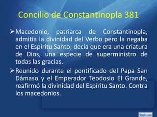 Concilio de Constantinopla 381
Macedonio, patriarca de Constantinopla,
admitía la divinidad del Verbo pero la negaba
en el Espíritu Santo; decía que era una criatura
de Dios, una especie de superministro de
todas las gracias.
Reunido durante el pontificado del Papa San
Dámaso y el Emperador Teodosio El Grande,
reafirmó la divinidad del Espíritu Santo. Contra
los macedonios.
 