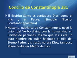 Concilio de Constantinopla 381
El Espíritu Santo es verdadero Dios, como el
Hijo y el Padre. (Símbolo Niceno-
Constantinopolitano).
Nestorio, patriarca de Constantinopla, negó la
unión del Verbo divino con la humanidad en
unidad de personas; afirmó que Jesús era un
puro hombre en quien habitaba el Hijo del
Eterno Padre, y si Jesús no era Dios, tampoco
María podía ser Madre de Dios.
 