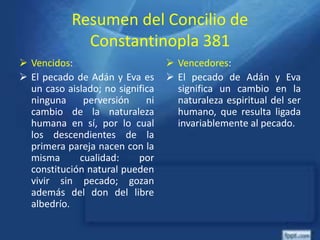 Resumen del Concilio de
Constantinopla 381
 Vencidos:
 El pecado de Adán y Eva es
un caso aislado; no significa
ninguna perversión ni
cambio de la naturaleza
humana en sí, por lo cual
los descendientes de la
primera pareja nacen con la
misma cualidad: por
constitución natural pueden
vivir sin pecado; gozan
además del don del libre
albedrío.
 Vencedores:
 El pecado de Adán y Eva
significa un cambio en la
naturaleza espiritual del ser
humano, que resulta ligada
invariablemente al pecado.
 