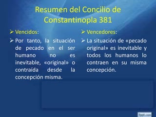 Resumen del Concilio de
Constantinopla 381
 Vencidos:
 Por tanto, la situación
de pecado en el ser
humano no es
inevitable, «original» o
contraída desde la
concepción misma.
 Vencedores:
 La situación de «pecado
original» es inevitable y
todos los humanos lo
contraen en su misma
concepción.
 