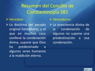 Resumen del Concilio de
Constantinopla 381
 Vencidos:
 La doctrina del pecado
original hereditario, y el
que en muchos caso
conlleve la condenación
divina, supone que Dios
ha predestinado a
algunos seres humanos
a la maldición eterna.
 Vencedores:
 La presciencia divina de
la condenación de
algunos no supone una
predestinación a esa
condenación.
 