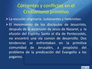 Corrientes y conflictos en el
Cristianismo primitivo
La escisión originaria: Judaizantes y Helenistas:
El movimiento de los discípulos de Jesucristo,
después de la ascensión de Jesús de Nazaret, y la
efusión del Espíritu Santo el día de Pentecostés,
no encontró una vía común de desarrollo. Dos
tendencias se enfrentaban en la primitiva
comunidad de Jerusalén, a propósito del
problema de la predicación del Evangelio a los
paganos.
 
