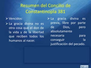 Resumen del Concilio de
Constantinopla 381
 Vencidos:
 La gracia divina no es
otra cosa que el don de
la vida y de la libertad
que reciben todos los
humanos al nacer.
 La gracia divina es
previa, libre por parte
de Dios, pero
absolutamente
necesaria para
conseguir la
justificación del pecado.
 
