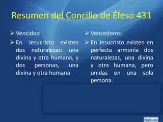 Resumen del Concilio de Éfeso 431
 Vencidos:
 En Jesucristo existen
dos naturalezas: una
divina y otra humana, y
dos personas, una
divina y otra humana
 Vencedores:
 En Jesucristo existen en
perfecta armonía dos
naturalezas, una divina
y otra humana, pero
unidas en una sola
persona.
 