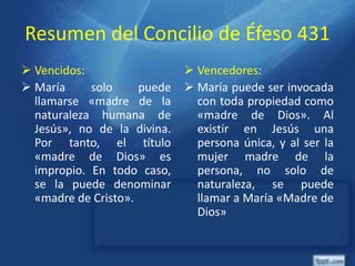 Resumen del Concilio de Éfeso 431
 Vencidos:
 María solo puede
llamarse «madre de la
naturaleza humana de
Jesús», no de la divina.
Por tanto, el título
«madre de Dios» es
impropio. En todo caso,
se la puede denominar
«madre de Cristo».
 Vencedores:
 María puede ser invocada
con toda propiedad como
«madre de Dios». Al
existir en Jesús una
persona única, y al ser la
mujer madre de la
persona, no solo de
naturaleza, se puede
llamar a María «Madre de
Dios»
 